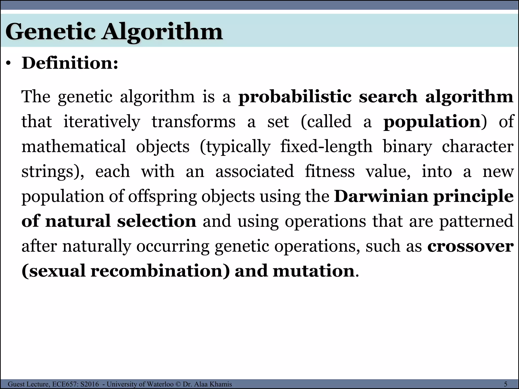 5Guest Lecture, ECE657: S2016 - University of Waterloo © Dr. Alaa Khamis
Genetic Algorithm
• Definition:
The genetic algorithm is a probabilistic search algorithm
that iteratively transforms a set (called a population) of
mathematical objects (typically fixed-length binary character
strings), each with an associated fitness value, into a new
population of offspring objects using the Darwinian principle
of natural selection and using operations that are patterned
after naturally occurring genetic operations, such as crossover
(sexual recombination) and mutation.
 