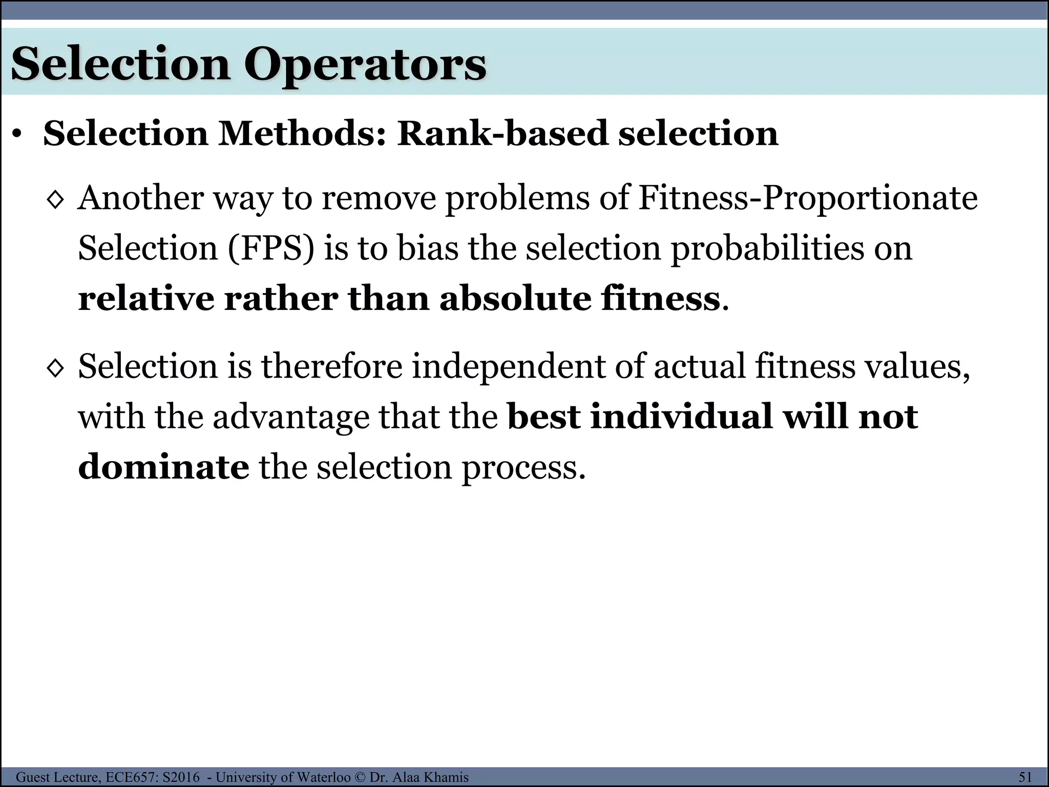 51Guest Lecture, ECE657: S2016 - University of Waterloo © Dr. Alaa Khamis
Selection Operators
• Selection Methods: Rank-based selection
◊ Another way to remove problems of Fitness-Proportionate
Selection (FPS) is to bias the selection probabilities on
relative rather than absolute fitness.
◊ Selection is therefore independent of actual fitness values,
with the advantage that the best individual will not
dominate the selection process.
 