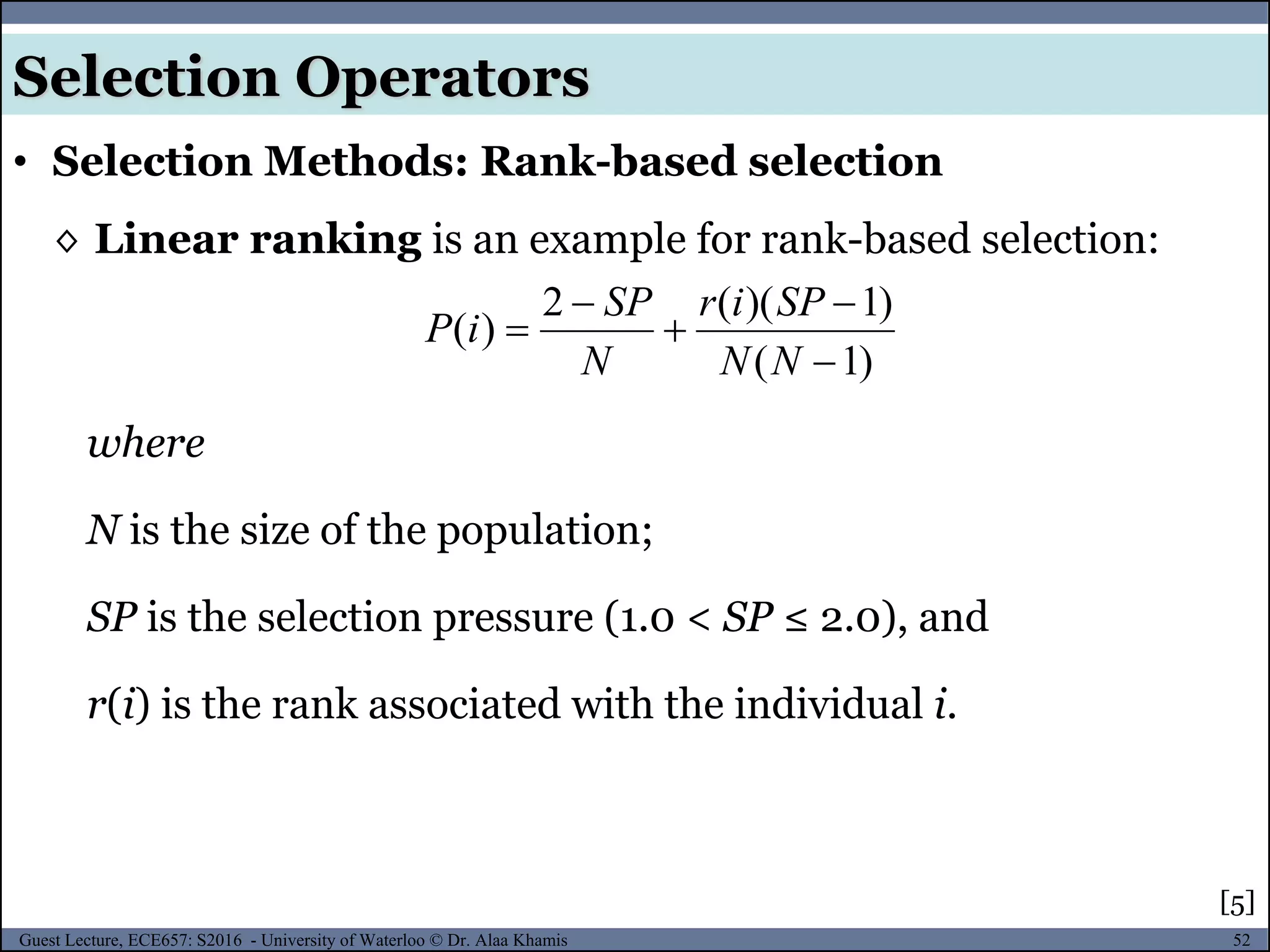 52Guest Lecture, ECE657: S2016 - University of Waterloo © Dr. Alaa Khamis
Selection Operators
• Selection Methods: Rank-based selection
◊ Linear ranking is an example for rank-based selection:
where
N is the size of the population;
SP is the selection pressure (1.0 < SP ≤ 2.0), and
r(i) is the rank associated with the individual i.
[5]
)1(
)1)((2
)(





NN
SPir
N
SP
iP
 