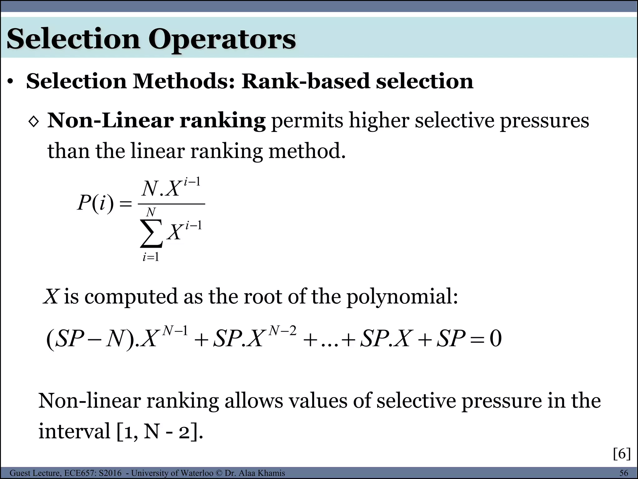 56Guest Lecture, ECE657: S2016 - University of Waterloo © Dr. Alaa Khamis
Selection Operators
• Selection Methods: Rank-based selection
◊ Non-Linear ranking permits higher selective pressures
than the linear ranking method.



 N
i
i
i
X
XN
iP
1
1
1
.
)(
X is computed as the root of the polynomial:
Non-linear ranking allows values of selective pressure in the
interval [1, N - 2].
0.....).( 21
 
SPXSPXSPXNSP NN
[6]
 