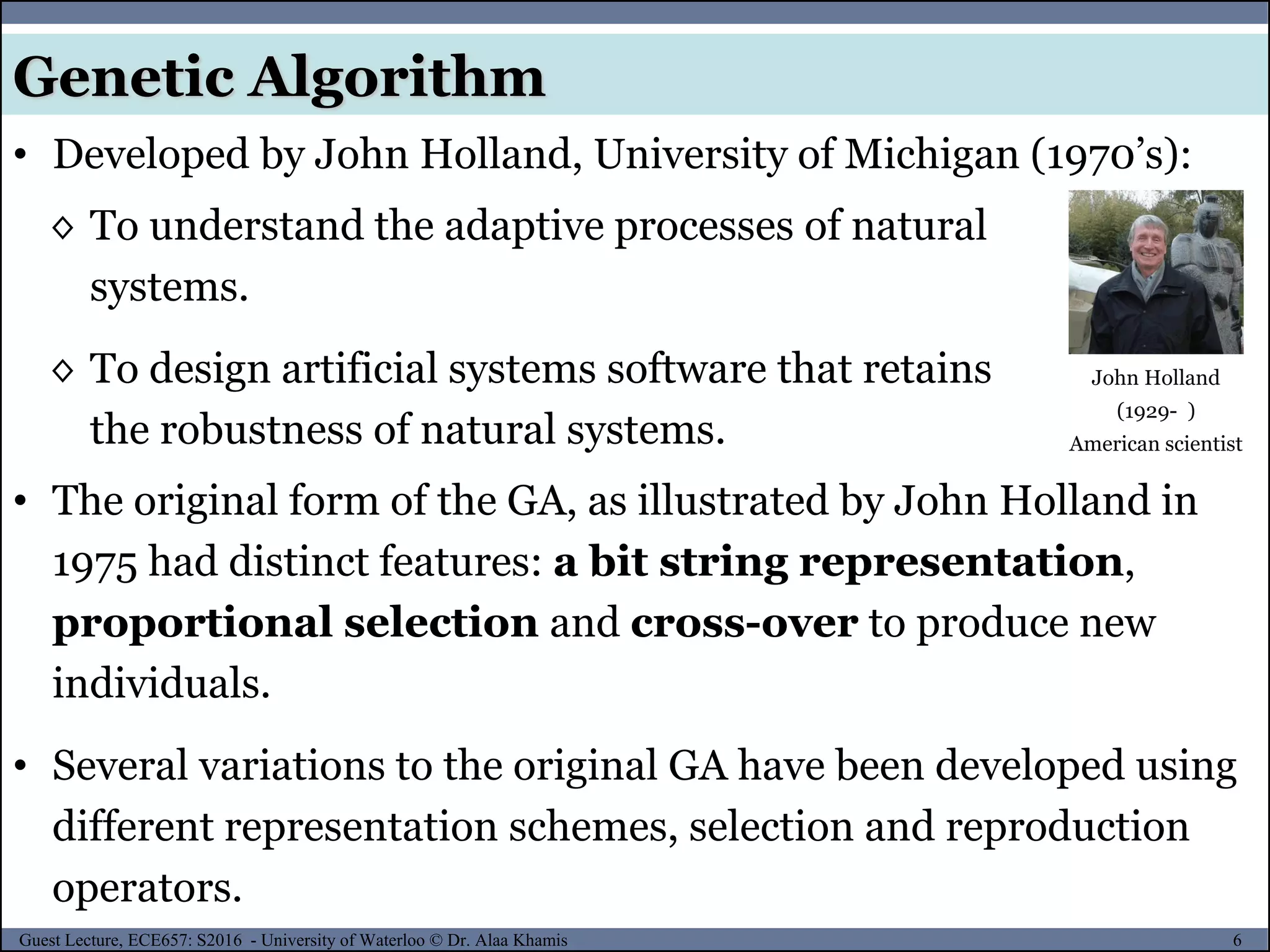 6Guest Lecture, ECE657: S2016 - University of Waterloo © Dr. Alaa Khamis
Genetic Algorithm
• Developed by John Holland, University of Michigan (1970’s):
◊ To understand the adaptive processes of natural
systems.
◊ To design artificial systems software that retains
the robustness of natural systems.
John Holland
(1929- )
American scientist
• The original form of the GA, as illustrated by John Holland in
1975 had distinct features: a bit string representation,
proportional selection and cross-over to produce new
individuals.
• Several variations to the original GA have been developed using
different representation schemes, selection and reproduction
operators.
 
