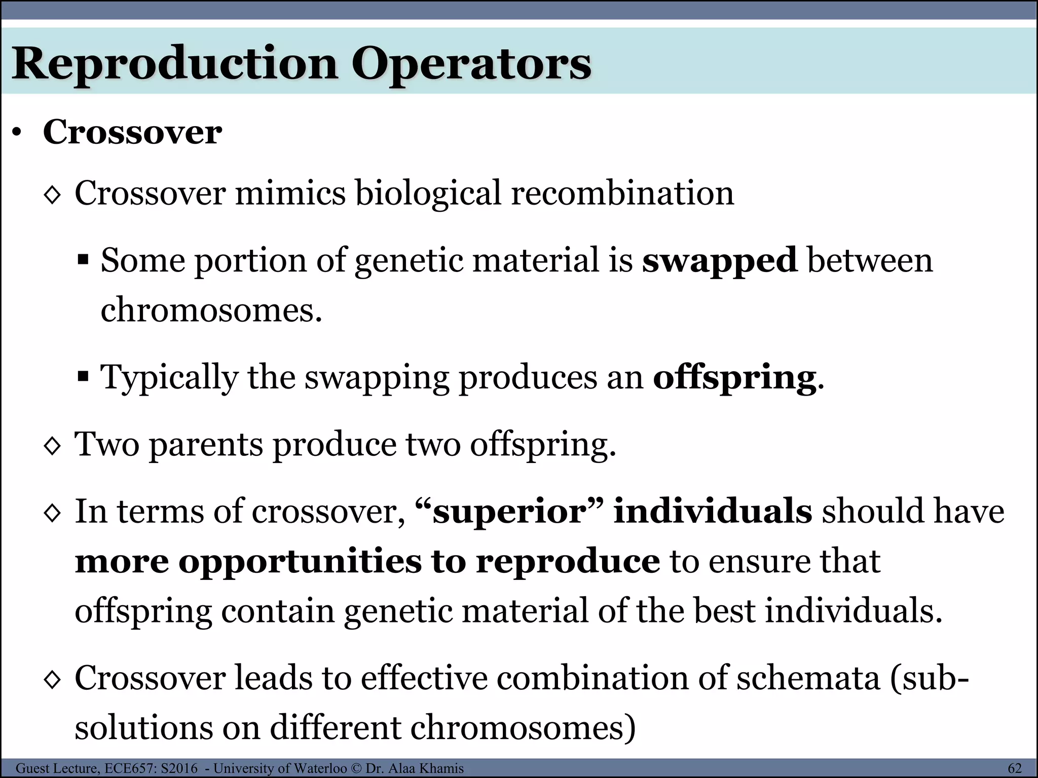 62Guest Lecture, ECE657: S2016 - University of Waterloo © Dr. Alaa Khamis
Reproduction Operators
• Crossover
◊ Crossover mimics biological recombination
 Some portion of genetic material is swapped between
chromosomes.
 Typically the swapping produces an offspring.
◊ Two parents produce two offspring.
◊ In terms of crossover, “superior” individuals should have
more opportunities to reproduce to ensure that
offspring contain genetic material of the best individuals.
◊ Crossover leads to effective combination of schemata (sub-
solutions on different chromosomes)
 