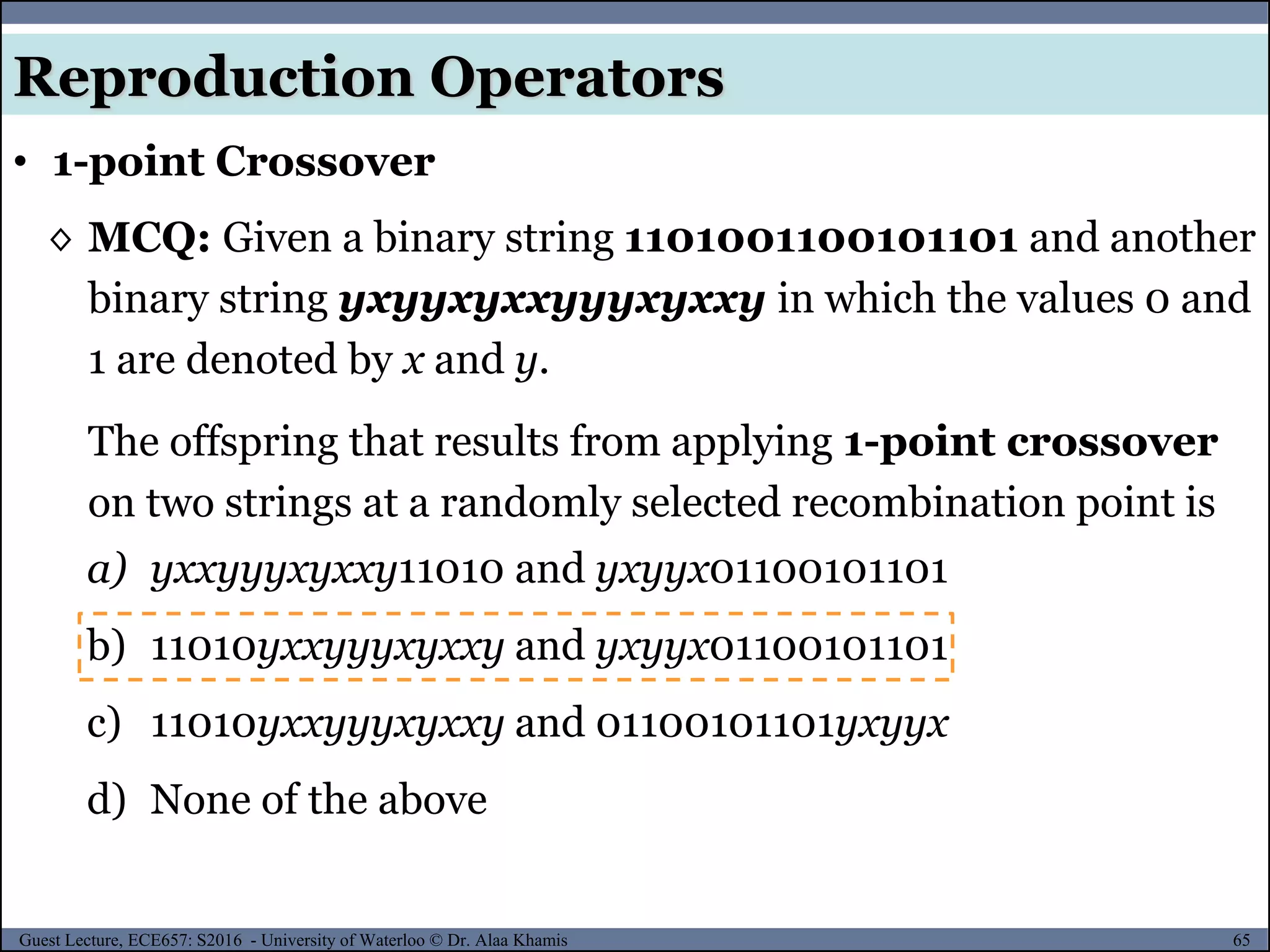 65Guest Lecture, ECE657: S2016 - University of Waterloo © Dr. Alaa Khamis
Reproduction Operators
• 1-point Crossover
◊ MCQ: Given a binary string 1101001100101101 and another
binary string yxyyxyxxyyyxyxxy in which the values 0 and
1 are denoted by x and y.
The offspring that results from applying 1-point crossover
on two strings at a randomly selected recombination point is
a) yxxyyyxyxxy11010 and yxyyx01100101101
b) 11010yxxyyyxyxxy and yxyyx01100101101
c) 11010yxxyyyxyxxy and 01100101101yxyyx
d) None of the above
 