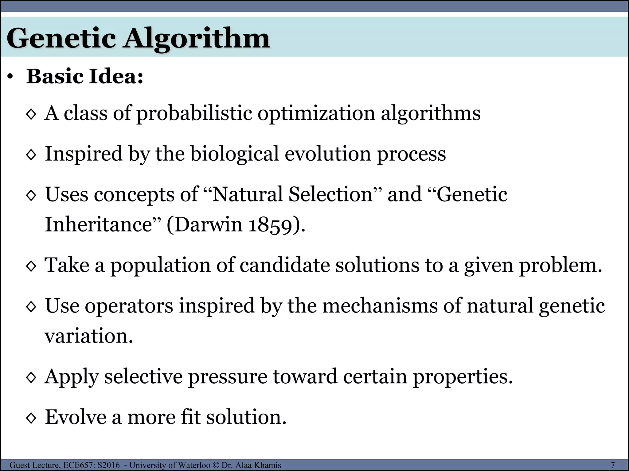 7Guest Lecture, ECE657: S2016 - University of Waterloo © Dr. Alaa Khamis
Genetic Algorithm
• Basic Idea:
◊ A class of probabilistic optimization algorithms
◊ Inspired by the biological evolution process
◊ Uses concepts of “Natural Selection” and “Genetic
Inheritance” (Darwin 1859).
◊ Take a population of candidate solutions to a given problem.
◊ Use operators inspired by the mechanisms of natural genetic
variation.
◊ Apply selective pressure toward certain properties.
◊ Evolve a more fit solution.
 