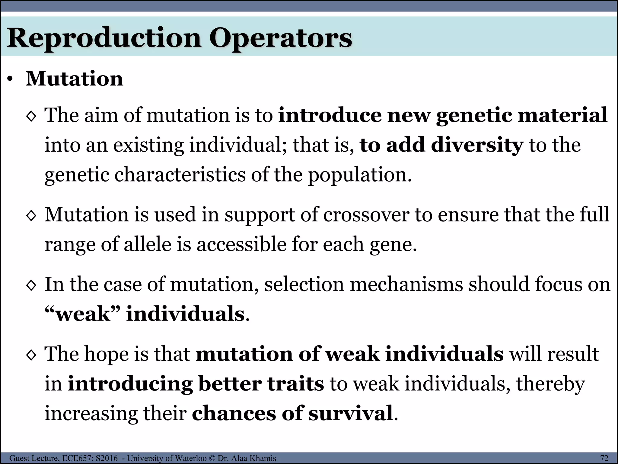 72Guest Lecture, ECE657: S2016 - University of Waterloo © Dr. Alaa Khamis
• Mutation
Reproduction Operators
◊ The aim of mutation is to introduce new genetic material
into an existing individual; that is, to add diversity to the
genetic characteristics of the population.
◊ Mutation is used in support of crossover to ensure that the full
range of allele is accessible for each gene.
◊ In the case of mutation, selection mechanisms should focus on
“weak” individuals.
◊ The hope is that mutation of weak individuals will result
in introducing better traits to weak individuals, thereby
increasing their chances of survival.
 