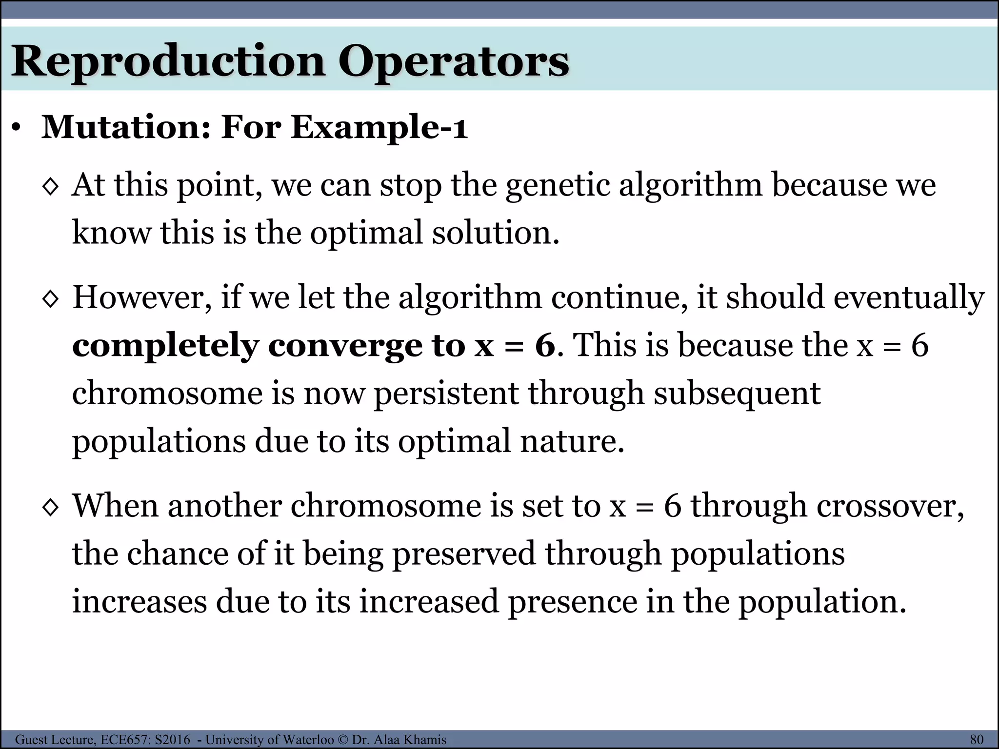 80Guest Lecture, ECE657: S2016 - University of Waterloo © Dr. Alaa Khamis
Reproduction Operators
• Mutation: For Example-1
◊ At this point, we can stop the genetic algorithm because we
know this is the optimal solution.
◊ However, if we let the algorithm continue, it should eventually
completely converge to x = 6. This is because the x = 6
chromosome is now persistent through subsequent
populations due to its optimal nature.
◊ When another chromosome is set to x = 6 through crossover,
the chance of it being preserved through populations
increases due to its increased presence in the population.
 