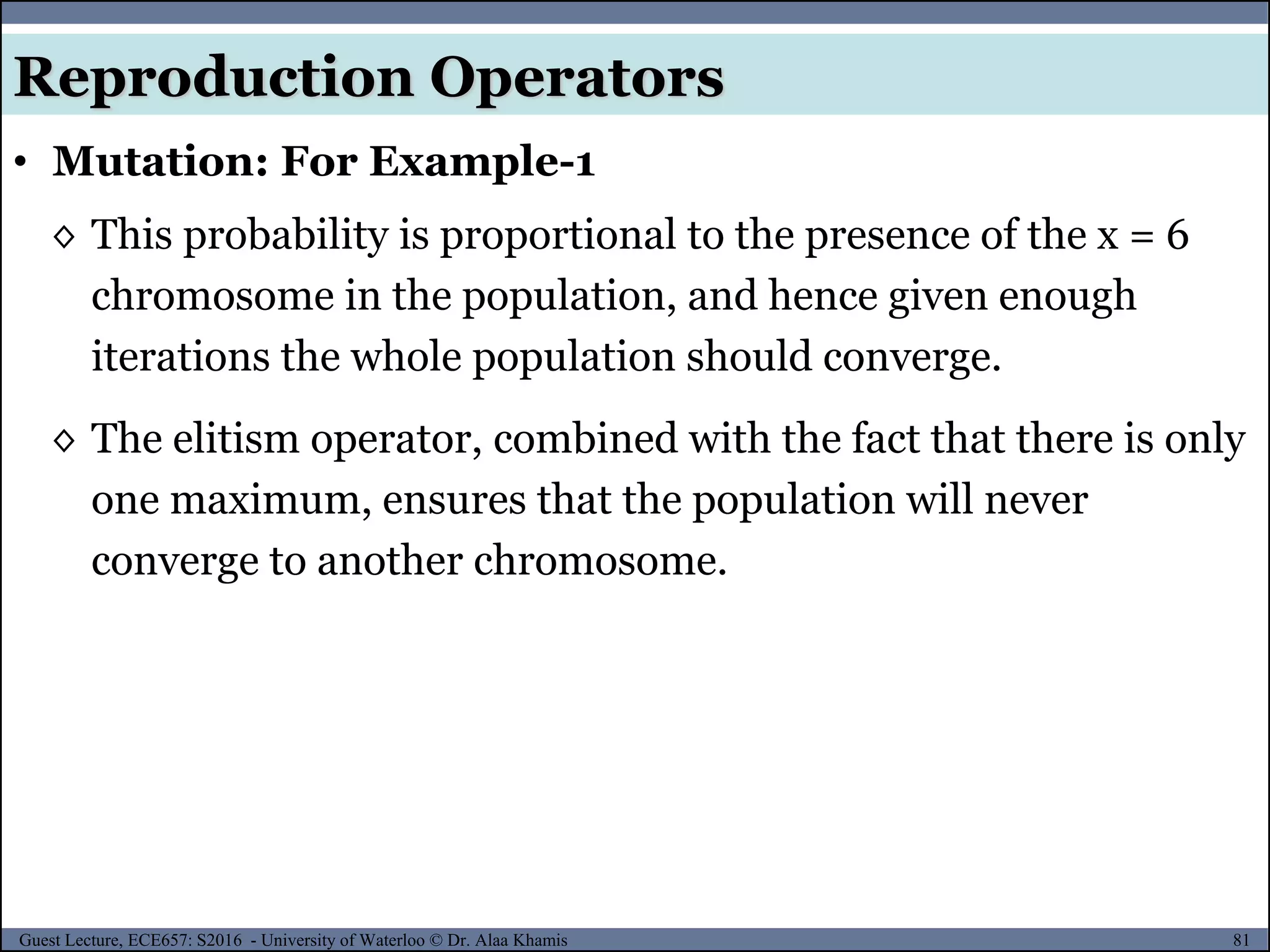 81Guest Lecture, ECE657: S2016 - University of Waterloo © Dr. Alaa Khamis
Reproduction Operators
• Mutation: For Example-1
◊ This probability is proportional to the presence of the x = 6
chromosome in the population, and hence given enough
iterations the whole population should converge.
◊ The elitism operator, combined with the fact that there is only
one maximum, ensures that the population will never
converge to another chromosome.
 