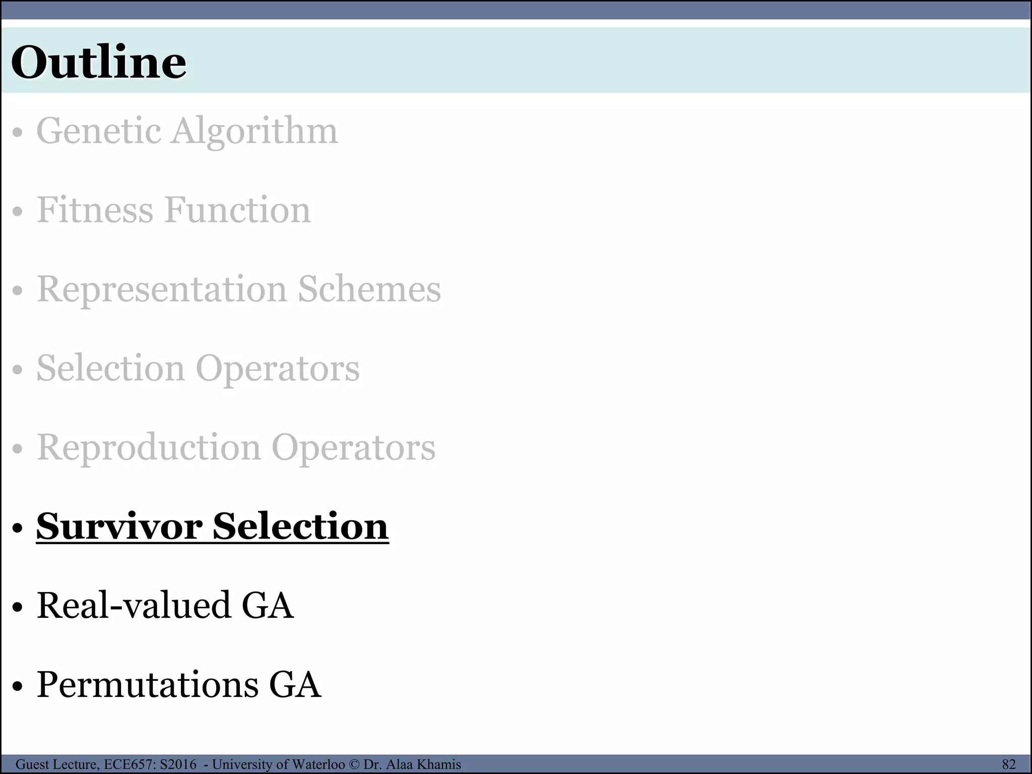 82Guest Lecture, ECE657: S2016 - University of Waterloo © Dr. Alaa Khamis
Outline
• Genetic Algorithm
• Fitness Function
• Representation Schemes
• Selection Operators
• Reproduction Operators
• Survivor Selection
• Real-valued GA
• Permutations GA
 