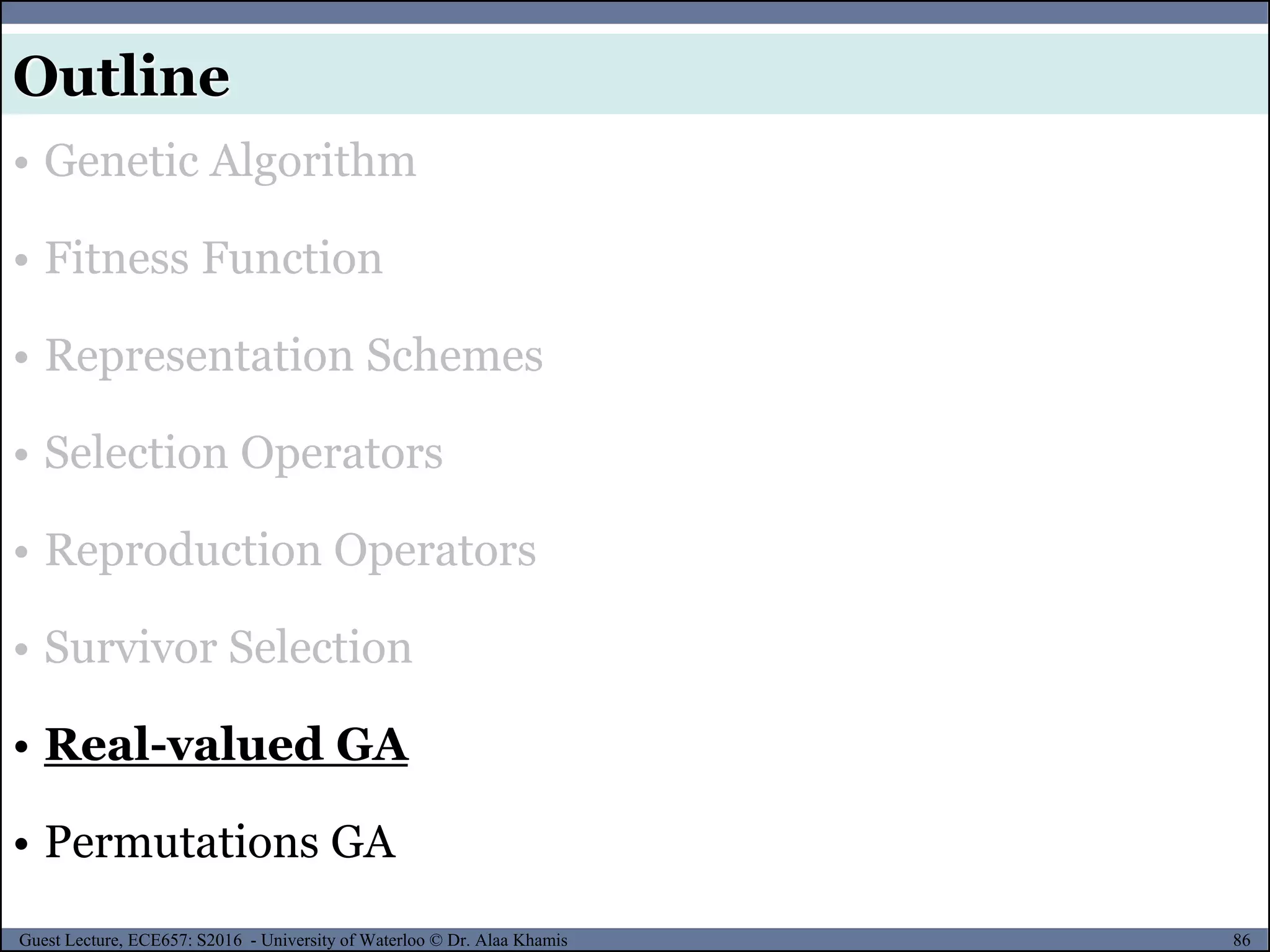 86Guest Lecture, ECE657: S2016 - University of Waterloo © Dr. Alaa Khamis
Outline
• Genetic Algorithm
• Fitness Function
• Representation Schemes
• Selection Operators
• Reproduction Operators
• Survivor Selection
• Real-valued GA
• Permutations GA
 