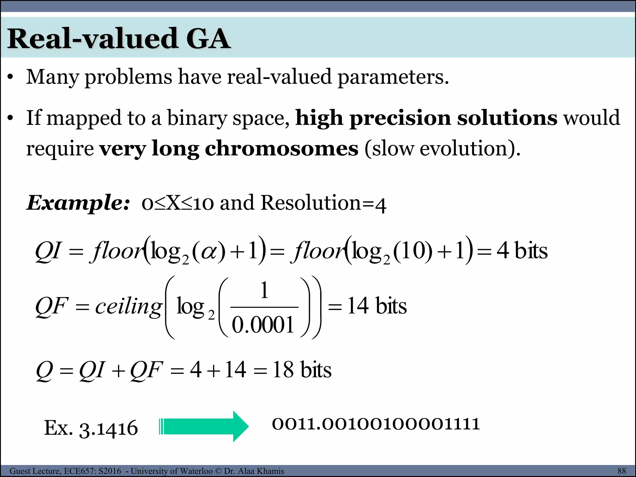 88Guest Lecture, ECE657: S2016 - University of Waterloo © Dr. Alaa Khamis
Real-valued GA
• Many problems have real-valued parameters.
• If mapped to a binary space, high precision solutions would
require very long chromosomes (slow evolution).
0011.00100100001111
Example: 0X10 and Resolution=4
    bits41)10(log1)(log 22  floorfloorQI 
bits14
0001.0
1
log2 











 ceilingQF
Ex. 3.1416
bits18144  QFQIQ
 