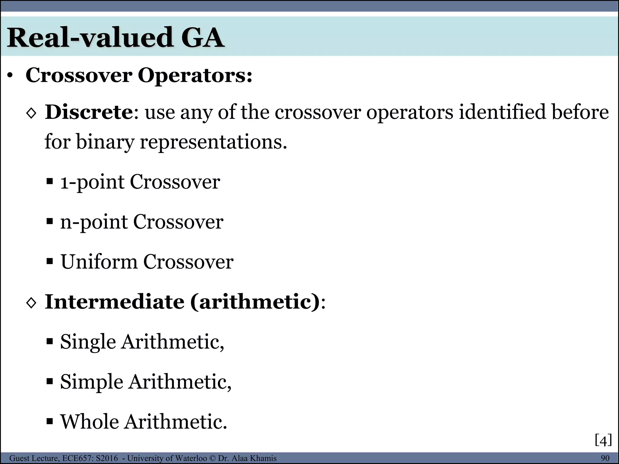 90Guest Lecture, ECE657: S2016 - University of Waterloo © Dr. Alaa Khamis
• Crossover Operators:
[4]
◊ Discrete: use any of the crossover operators identified before
for binary representations.
 1-point Crossover
 n-point Crossover
 Uniform Crossover
◊ Intermediate (arithmetic):
 Single Arithmetic,
 Simple Arithmetic,
 Whole Arithmetic.
Real-valued GA
 