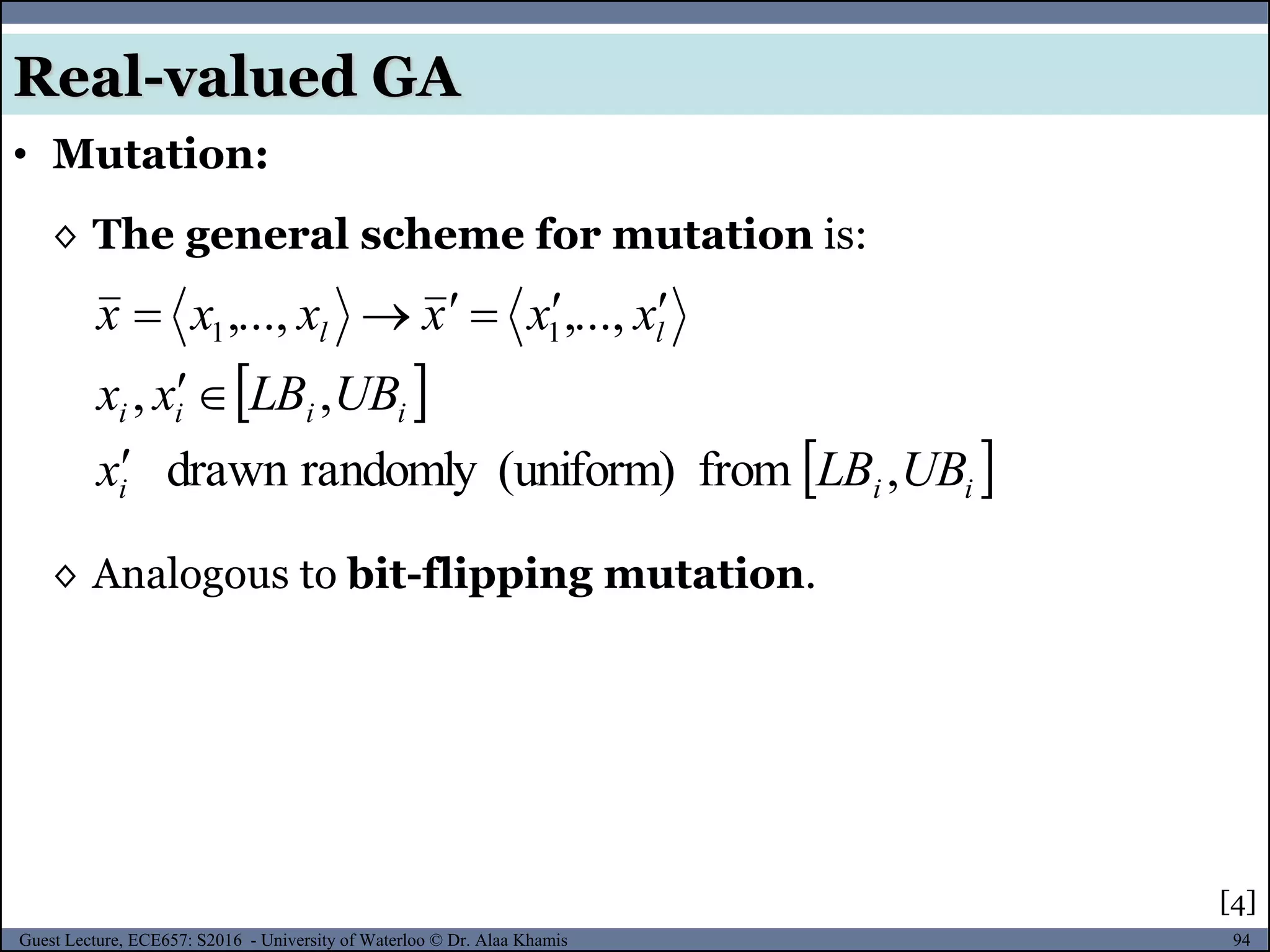 94Guest Lecture, ECE657: S2016 - University of Waterloo © Dr. Alaa Khamis
• Mutation:
Real-valued GA
◊ The general scheme for mutation is:
[4]
 
 iii
iiii
ll
UBLBx
UBLBxx
xxxxxx
,from(uniform)randomlydrawn
,,
,...,,..., 11



◊ Analogous to bit-flipping mutation.
 