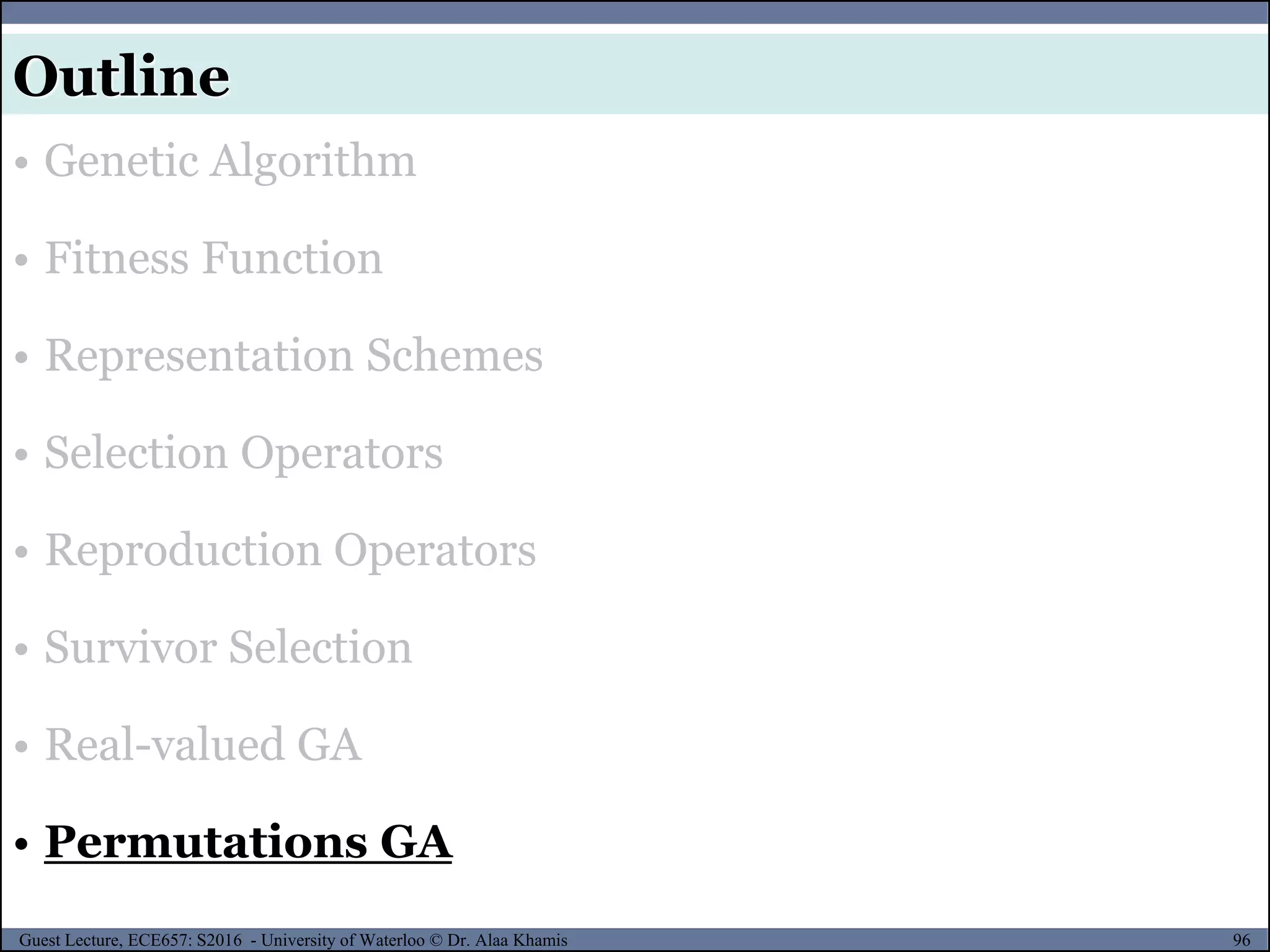 96Guest Lecture, ECE657: S2016 - University of Waterloo © Dr. Alaa Khamis
Outline
• Genetic Algorithm
• Fitness Function
• Representation Schemes
• Selection Operators
• Reproduction Operators
• Survivor Selection
• Real-valued GA
• Permutations GA
 