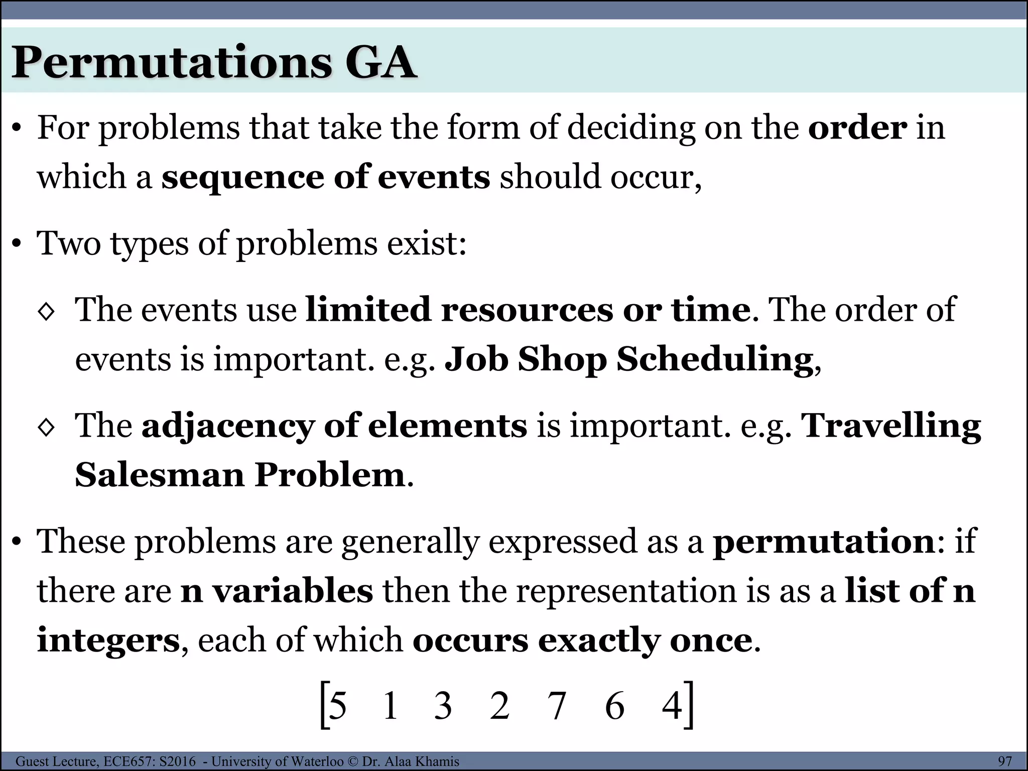 97Guest Lecture, ECE657: S2016 - University of Waterloo © Dr. Alaa Khamis
Permutations GA
• For problems that take the form of deciding on the order in
which a sequence of events should occur,
• Two types of problems exist:
◊ The events use limited resources or time. The order of
events is important. e.g. Job Shop Scheduling,
◊ The adjacency of elements is important. e.g. Travelling
Salesman Problem.
• These problems are generally expressed as a permutation: if
there are n variables then the representation is as a list of n
integers, each of which occurs exactly once.
 4672315
 