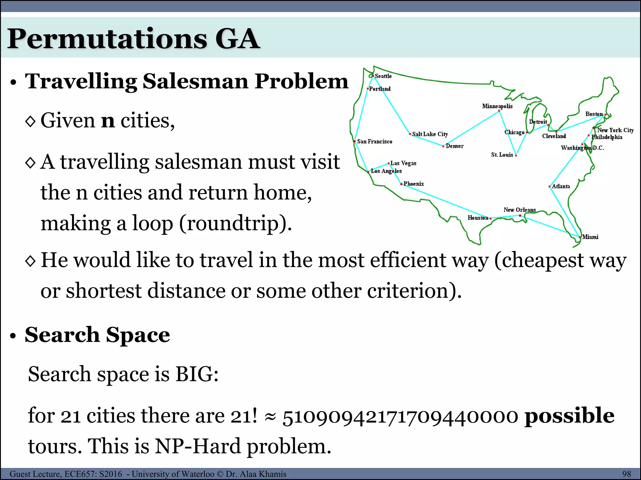98Guest Lecture, ECE657: S2016 - University of Waterloo © Dr. Alaa Khamis
• Travelling Salesman Problem
◊ Given n cities,
◊ A travelling salesman must visit
the n cities and return home,
making a loop (roundtrip).
◊ He would like to travel in the most efficient way (cheapest way
or shortest distance or some other criterion).
Search space is BIG:
for 21 cities there are 21! ≈ 51090942171709440000 possible
tours. This is NP-Hard problem.
• Search Space
Permutations GA
 