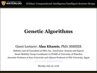 1Guest Lecture, ECE657: S2016 - University of Waterloo © Dr. Alaa Khamis
Genetic Algorithms
ECE657: Computational Intelligence/Intelligent Systems Design
Guest Lecturer: Alaa Khamis, PhD, SMIEEE
Robotics and AI Consultant at MIO, Inc., InnoVision Systems and Sypron
Smart Mobility Group Coordinator in CPAMI at University of Waterloo
Associate Professor at Suez University and Adjunct Professor at Nile University, Egypt
http://www.alaakhamis.org/
Monday July 25, 2016
 