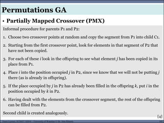 102Guest Lecture, ECE657: S2016 - University of Waterloo © Dr. Alaa Khamis
• Partially Mapped Crossover (PMX)
Permutations GA
Informal procedure for parents P1 and P2:
1. Choose two crossover points at random and copy the segment from P1 into child C1.
2. Starting from the first crossover point, look for elements in that segment of P2 that
have not been copied.
3. For each of these i look in the offspring to see what element j has been copied in its
place from P1.
4. Place i into the position occupied j in P2, since we know that we will not be putting j
there (as is already in offspring).
5. If the place occupied by j in P2 has already been filled in the offspring k, put i in the
position occupied by k in P2.
6. Having dealt with the elements from the crossover segment, the rest of the offspring
can be filled from P2.
Second child is created analogously.
[4]
 