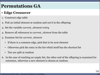 105Guest Lecture, ECE657: S2016 - University of Waterloo © Dr. Alaa Khamis
• Edge Crossover
Permutations GA
1. Construct edge table
2. Pick an initial element at random and out it in the offspring
3. Set the variable current_element=entry
4. Remove all references to current_element from the table
5. Examine list for current_element
• If there is a common edge, pick that to be next element
• Otherwise pick the entry in the list which itself has the shortest list
• Ties are split at random
6. In the case of reaching an empty list, the other end of the offspring is examined for
extension, otherwise a new element is chosen at random.
[4]
 