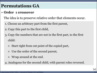 107Guest Lecture, ECE657: S2016 - University of Waterloo © Dr. Alaa Khamis
• Order 1 crossover
The idea is to preserve relative order that elements occur.
Permutations GA
1. Choose an arbitrary part from the first parent,
2. Copy this part to the first child,
3. Copy the numbers that are not in the first part, to the first
child:
◊ Start right from cut point of the copied part,
◊ Use the order of the second parent,
◊ Wrap around at the end.
4. Analogous for the second child, with parent roles reversed.
[4]
 