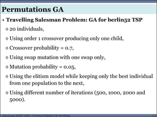 117Guest Lecture, ECE657: S2016 - University of Waterloo © Dr. Alaa Khamis
• Travelling Salesman Problem: GA for berlin52 TSP
◊ 20 individuals,
◊ Using order 1 crossover producing only one child,
◊ Crossover probability = 0.7,
◊ Using swap mutation with one swap only,
◊ Mutation probability = 0.05,
◊ Using the elitism model while keeping only the best individual
from one population to the next,
◊ Using different number of iterations (500, 1000, 2000 and
5000).
Permutations GA
 