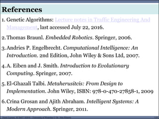 119Guest Lecture, ECE657: S2016 - University of Waterloo © Dr. Alaa Khamis
References
1. Genetic Algorithms: Lecture notes in Traffic Engineering And
Management, last accessed July 22, 2016.
2.Thomas Braunl. Embedded Robotics. Springer, 2006.
3.Andries P. Engelbrecht. Computational Intelligence: An
Introduction. 2nd Edition, John Wiley & Sons Ltd, 2007.
4.A. Eiben and J. Smith. Introduction to Evolutionary
Computing. Springer, 2007.
5.El-Ghazali Talbi. Metaherusitcis: From Design to
Implementation. John Wiley, ISBN: 978-0-470-27858-1, 2009
6.Crina Grosan and Ajith Abraham. Intelligent Systems: A
Modern Approach. Springer, 2011.
 
