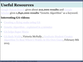 120Guest Lecture, ECE657: S2016 - University of Waterloo © Dr. Alaa Khamis
Useful Resources
Google Patent Search gives about 212,000 results and Google
Scholar gives 1,840,000 results “Genetic Algorithm” as a keyword.
Interesting GA videos:
• Creating a flying snake using GA
• Genetic Algorithm - explained in 4 minutes
• GA helps Super Mario
• GA finds Waldo, Victoria McNally , Graduate Student Creates
Algorithm To Beat Where’s Waldo At His Own Game, February 8th
2015
 