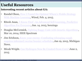 121Guest Lecture, ECE657: S2016 - University of Waterloo © Dr. Alaa Khamis
Useful Resources
Interesting recent articles about GA:
• Randal Olson, How I Found the Optimal Where’s Waldo Strategy
With Machine Learning, Wired, Feb. 4, 2015.
• Ritesh Anan, 'I Know First': An Advanced Self-Learning, Predictive
Algorithm For Everyone, Jan. 14, 2015, benzinga
• Douglas McCormick, Fighting Buggy Code with Genetic Algorithms,
Mar 10, 2014, IEEE Spectrum
• Jim Erickson, Know your enemy: Combating whooping cough
requires informed vaccine booster schedules, Jan 19, 2015, Michigan
News.
• Micah Wright. Can Hydrogen Now Be Created From Corn? June 2,
2015
 