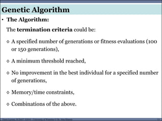 13Guest Lecture, ECE657: S2016 - University of Waterloo © Dr. Alaa Khamis
Genetic Algorithm
• The Algorithm:
The termination criteria could be:
◊ A specified number of generations or fitness evaluations (100
or 150 generations),
◊ A minimum threshold reached,
◊ No improvement in the best individual for a specified number
of generations,
◊ Memory/time constraints,
◊ Combinations of the above.
 