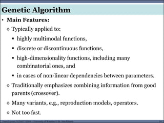 14Guest Lecture, ECE657: S2016 - University of Waterloo © Dr. Alaa Khamis
Genetic Algorithm
• Main Features:
◊ Typically applied to:
 highly multimodal functions,
 discrete or discontinuous functions,
 high-dimensionality functions, including many
combinatorial ones, and
 in cases of non-linear dependencies between parameters.
◊ Traditionally emphasizes combining information from good
parents (crossover).
◊ Many variants, e.g., reproduction models, operators.
◊ Not too fast.
 
