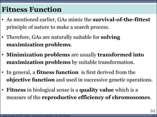 19Guest Lecture, ECE657: S2016 - University of Waterloo © Dr. Alaa Khamis
Fitness Function
• As mentioned earlier, GAs mimic the survival-of-the-fittest
principle of nature to make a search process.
• Therefore, GAs are naturally suitable for solving
maximization problems.
• Minimization problems are usually transformed into
maximization problems by suitable transformation.
• In general, a fitness function is first derived from the
objective function and used in successive genetic operations.
• Fitness in biological sense is a quality value which is a
measure of the reproductive efficiency of chromosomes.
[1]
 