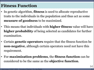 20Guest Lecture, ECE657: S2016 - University of Waterloo © Dr. Alaa Khamis
Fitness Function
• In genetic algorithm, fitness is used to allocate reproductive
traits to the individuals in the population and thus act as some
measure of goodness to be maximized.
• This means that individuals with higher fitness value will have
higher probability of being selected as candidates for further
examination.
• Certain genetic operators require that the fitness function be
non-negative, although certain operators need not have this
requirement.
• For maximization problems, the fitness function can be
considered to be the same as the objective function.
[1]
 
