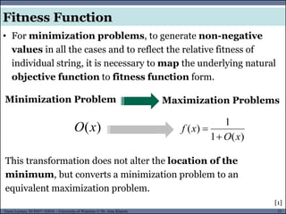 21Guest Lecture, ECE657: S2016 - University of Waterloo © Dr. Alaa Khamis
Fitness Function
• For minimization problems, to generate non-negative
values in all the cases and to reflect the relative fitness of
individual string, it is necessary to map the underlying natural
objective function to fitness function form.
Maximization ProblemsMinimization Problem
)(xO
)(1
1
)(
xO
xf


This transformation does not alter the location of the
minimum, but converts a minimization problem to an
equivalent maximization problem.
[1]
 