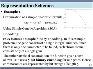 28Guest Lecture, ECE657: S2016 - University of Waterloo © Dr. Alaa Khamis
• Example-1
Representation Schemes
Optimization of a simple quadratic formula:
310for)6()( 2
 xxxO
Using Simple Genetic Algorithm (SGA)
Encoding:
SGA features a simple binary encoding. In this example
problem, the gene consists of a single integral number. Since
there is only one parameter to be found, each chromosome
consists only of a single gene.
The rather artificial constraint on the function given above
allows us to use a 5-bit binary encoding for our genes. Hence
chromosomes are represented by bit strings of length 5. [2]
 