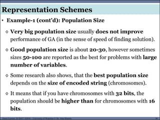 30Guest Lecture, ECE657: S2016 - University of Waterloo © Dr. Alaa Khamis
• Example-1 (cont’d): Population Size
Representation Schemes
◊ Very big population size usually does not improve
performance of GA (in the sense of speed of finding solution).
◊ Good population size is about 20-30, however sometimes
sizes 50-100 are reported as the best for problems with large
number of variables.
◊ Some research also shows, that the best population size
depends on the size of encoded string (chromosomes).
◊ It means that if you have chromosomes with 32 bits, the
population should be higher than for chromosomes with 16
bits.
 