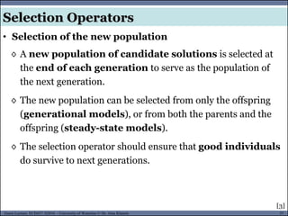37Guest Lecture, ECE657: S2016 - University of Waterloo © Dr. Alaa Khamis
◊ A new population of candidate solutions is selected at
the end of each generation to serve as the population of
the next generation.
◊ The new population can be selected from only the offspring
(generational models), or from both the parents and the
offspring (steady-state models).
◊ The selection operator should ensure that good individuals
do survive to next generations.
• Selection of the new population
Selection Operators
[3]
 