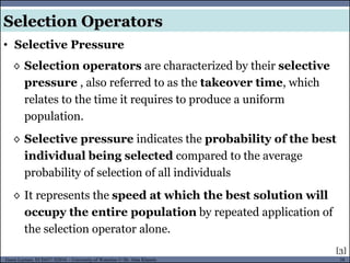 38Guest Lecture, ECE657: S2016 - University of Waterloo © Dr. Alaa Khamis
◊ Selection operators are characterized by their selective
pressure , also referred to as the takeover time, which
relates to the time it requires to produce a uniform
population.
◊ Selective pressure indicates the probability of the best
individual being selected compared to the average
probability of selection of all individuals
◊ It represents the speed at which the best solution will
occupy the entire population by repeated application of
the selection operator alone.
• Selective Pressure
Selection Operators
[3]
 