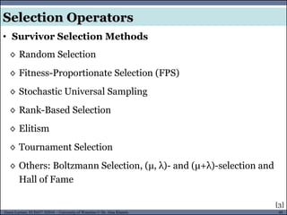 40Guest Lecture, ECE657: S2016 - University of Waterloo © Dr. Alaa Khamis
◊ Random Selection
◊ Fitness-Proportionate Selection (FPS)
◊ Stochastic Universal Sampling
◊ Rank-Based Selection
◊ Elitism
◊ Tournament Selection
◊ Others: Boltzmann Selection, (μ, λ)- and (μ+λ)-selection and
Hall of Fame
• Survivor Selection Methods
Selection Operators
[3]
 