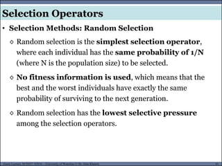41Guest Lecture, ECE657: S2016 - University of Waterloo © Dr. Alaa Khamis
Selection Operators
• Selection Methods: Random Selection
◊ Random selection is the simplest selection operator,
where each individual has the same probability of 1/N
(where N is the population size) to be selected.
◊ No fitness information is used, which means that the
best and the worst individuals have exactly the same
probability of surviving to the next generation.
◊ Random selection has the lowest selective pressure
among the selection operators.
 
