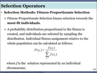 42Guest Lecture, ECE657: S2016 - University of Waterloo © Dr. Alaa Khamis
Selection Operators
• Selection Methods: Fitness-Proportionate Selection
◊ Fitness-Proportionate Selection biases selection towards the
most-fit individuals.
◊ A probability distribution proportional to the fitness is
created, and individuals are selected by sampling the
distribution. Individual fitness assignment relative to the
whole population can be calculated as follows:
[4]
where f is the solution represented by an individual
chromosome.

 N
l
l
i
i
xf
xf
xF
1
)(
)(
)(
 