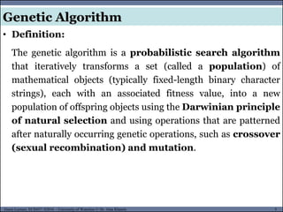 5Guest Lecture, ECE657: S2016 - University of Waterloo © Dr. Alaa Khamis
Genetic Algorithm
• Definition:
The genetic algorithm is a probabilistic search algorithm
that iteratively transforms a set (called a population) of
mathematical objects (typically fixed-length binary character
strings), each with an associated fitness value, into a new
population of offspring objects using the Darwinian principle
of natural selection and using operations that are patterned
after naturally occurring genetic operations, such as crossover
(sexual recombination) and mutation.
 