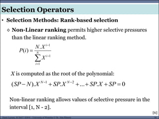 56Guest Lecture, ECE657: S2016 - University of Waterloo © Dr. Alaa Khamis
Selection Operators
• Selection Methods: Rank-based selection
◊ Non-Linear ranking permits higher selective pressures
than the linear ranking method.



 N
i
i
i
X
XN
iP
1
1
1
.
)(
X is computed as the root of the polynomial:
Non-linear ranking allows values of selective pressure in the
interval [1, N - 2].
0.....).( 21
 
SPXSPXSPXNSP NN
[6]
 