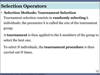 59Guest Lecture, ECE657: S2016 - University of Waterloo © Dr. Alaa Khamis
Selection Operators
• Selection Methods: Tournament Selection
Tournament selection consists in randomly selecting k
individuals; the parameter k is called the size of the tournament
group.
A tournament is then applied to the k members of the group to
select the best one.
To select N individuals, the tournament procedure is then
carried out N times.
[5]
 