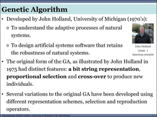 6Guest Lecture, ECE657: S2016 - University of Waterloo © Dr. Alaa Khamis
Genetic Algorithm
• Developed by John Holland, University of Michigan (1970’s):
◊ To understand the adaptive processes of natural
systems.
◊ To design artificial systems software that retains
the robustness of natural systems.
John Holland
(1929- )
American scientist
• The original form of the GA, as illustrated by John Holland in
1975 had distinct features: a bit string representation,
proportional selection and cross-over to produce new
individuals.
• Several variations to the original GA have been developed using
different representation schemes, selection and reproduction
operators.
 