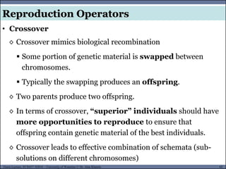62Guest Lecture, ECE657: S2016 - University of Waterloo © Dr. Alaa Khamis
Reproduction Operators
• Crossover
◊ Crossover mimics biological recombination
 Some portion of genetic material is swapped between
chromosomes.
 Typically the swapping produces an offspring.
◊ Two parents produce two offspring.
◊ In terms of crossover, “superior” individuals should have
more opportunities to reproduce to ensure that
offspring contain genetic material of the best individuals.
◊ Crossover leads to effective combination of schemata (sub-
solutions on different chromosomes)
 