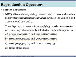 65Guest Lecture, ECE657: S2016 - University of Waterloo © Dr. Alaa Khamis
Reproduction Operators
• 1-point Crossover
◊ MCQ: Given a binary string 1101001100101101 and another
binary string yxyyxyxxyyyxyxxy in which the values 0 and
1 are denoted by x and y.
The offspring that results from applying 1-point crossover
on two strings at a randomly selected recombination point is
a) yxxyyyxyxxy11010 and yxyyx01100101101
b) 11010yxxyyyxyxxy and yxyyx01100101101
c) 11010yxxyyyxyxxy and 01100101101yxyyx
d) None of the above
 