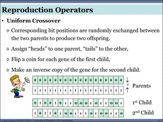 67Guest Lecture, ECE657: S2016 - University of Waterloo © Dr. Alaa Khamis
Reproduction Operators
• Uniform Crossover
◊ Corresponding bit positions are randomly exchanged between
the two parents to produce two offspring.
◊ Assign “heads” to one parent, “tails” to the other,
◊ Flip a coin for each gene of the first child,
◊ Make an inverse copy of the gene for the second child.
0 0 0 0 0 0 0 0 0 0 0 0 0 0 0 0 0 0


1 1 1 1 1 1 1 1 1 1 1 1 1 1 1 1 1 1
0 1 0 0 1 0 1 1 0 0 0 1 0 1 1 0 0 1
1 0 1 1 0 1 0 0 1 1 1 0 1 0 0 1 1 0

Parents
1st Child
2nd Child
 
