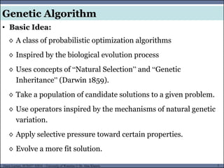 7Guest Lecture, ECE657: S2016 - University of Waterloo © Dr. Alaa Khamis
Genetic Algorithm
• Basic Idea:
◊ A class of probabilistic optimization algorithms
◊ Inspired by the biological evolution process
◊ Uses concepts of “Natural Selection” and “Genetic
Inheritance” (Darwin 1859).
◊ Take a population of candidate solutions to a given problem.
◊ Use operators inspired by the mechanisms of natural genetic
variation.
◊ Apply selective pressure toward certain properties.
◊ Evolve a more fit solution.
 