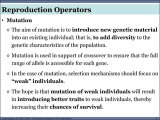 72Guest Lecture, ECE657: S2016 - University of Waterloo © Dr. Alaa Khamis
• Mutation
Reproduction Operators
◊ The aim of mutation is to introduce new genetic material
into an existing individual; that is, to add diversity to the
genetic characteristics of the population.
◊ Mutation is used in support of crossover to ensure that the full
range of allele is accessible for each gene.
◊ In the case of mutation, selection mechanisms should focus on
“weak” individuals.
◊ The hope is that mutation of weak individuals will result
in introducing better traits to weak individuals, thereby
increasing their chances of survival.
 