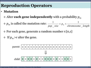 73Guest Lecture, ECE657: S2016 - University of Waterloo © Dr. Alaa Khamis
• Mutation
Reproduction Operators
◊ Alter each gene independently with a probability pm
◊ pm is called the mutation rate:
lengthchromosome
p
sizepop
m
_
1
_
1

0 1 0 0 1 0 1 1 0 0 0 1 0 1 1 0 0 1

1 1 1 1 1 1 1 1 1 1 1 1 1 1 1 1 1 1parent
child
◊ For each gene, generate a random number r:[0,1]
◊ If pm >r alter the gene.
 
