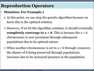 80Guest Lecture, ECE657: S2016 - University of Waterloo © Dr. Alaa Khamis
Reproduction Operators
• Mutation: For Example-1
◊ At this point, we can stop the genetic algorithm because we
know this is the optimal solution.
◊ However, if we let the algorithm continue, it should eventually
completely converge to x = 6. This is because the x = 6
chromosome is now persistent through subsequent
populations due to its optimal nature.
◊ When another chromosome is set to x = 6 through crossover,
the chance of it being preserved through populations
increases due to its increased presence in the population.
 